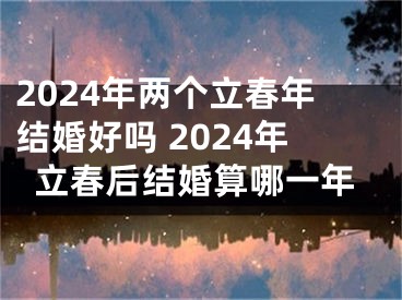 2024年两个立春年结婚好吗 2024年立春后结婚算哪一年