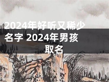 2024年好听又稀少名字 2024年男孩取名