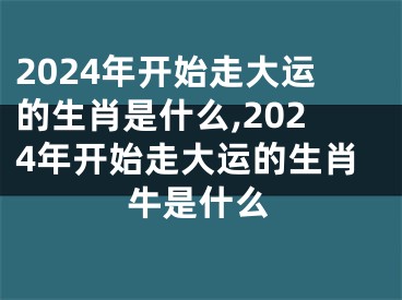 2024年开始走大运的生肖是什么,2024年开始走大运的生肖牛是什么