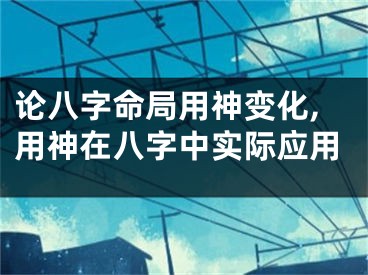 论八字命局用神变化,用神在八字中实际应用