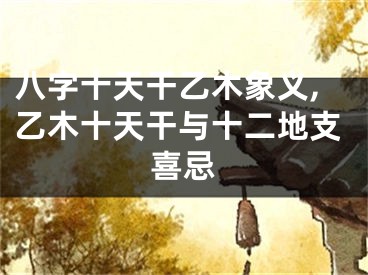 八字十天干乙木象义,乙木十天干与十二地支喜忌
