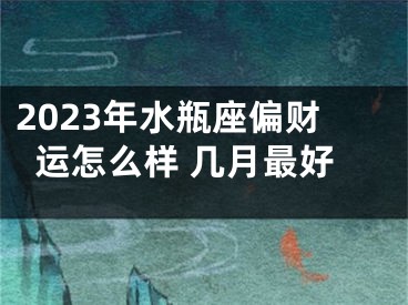 2023年水瓶座偏财运怎么样 几月最好