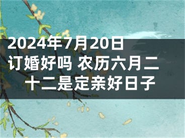 2024年7月20日订婚好吗 农历六月二十二是定亲好日子