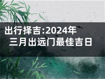 出行择吉:2024年三月出远门最佳吉日