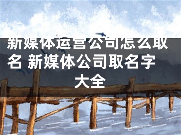 新媒体运营公司怎么取名 新媒体公司取名字大全