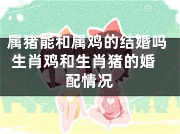 属猪能和属鸡的结婚吗 生肖鸡和生肖猪的婚配情况