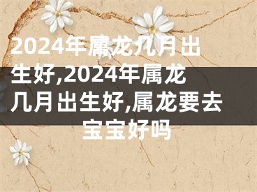 2024年属龙几月出生好,2024年属龙几月出生好,属龙要去宝宝好吗