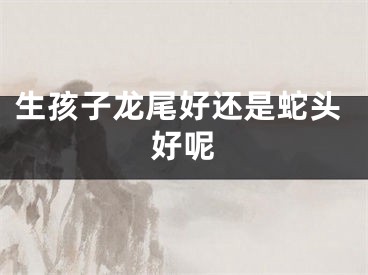 生孩子龙尾好还是蛇头好呢