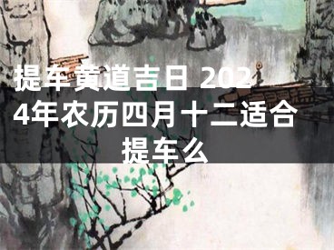 提车黄道吉日 2024年农历四月十二适合提车么