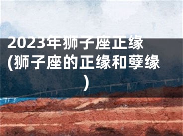 2023年狮子座正缘(狮子座的正缘和孽缘)