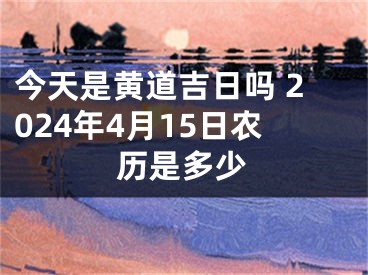 今天是黄道吉日吗 2024年4月15日农历是多少