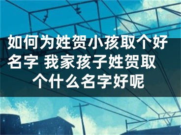 如何为姓贺小孩取个好名字 我家孩子姓贺取个什么名字好呢