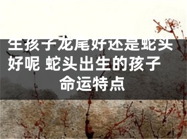 生孩子龙尾好还是蛇头好呢 蛇头出生的孩子命运特点