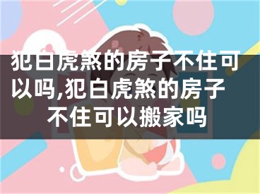 犯白虎煞的房子不住可以吗,犯白虎煞的房子不住可以搬家吗
