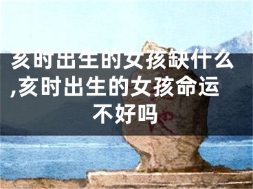 亥时出生的女孩缺什么,亥时出生的女孩命运不好吗