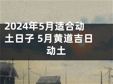 2024年5月适合动土日子 5月黄道吉日动土