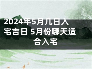 2024年5月几日入宅吉日 5月份哪天适合入宅