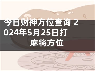 今日财神方位查询 2024年5月25日打麻将方位