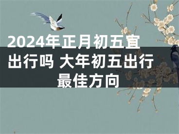 2024年正月初五宜出行吗 大年初五出行最佳方向