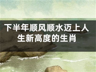 下半年顺风顺水迈上人生新高度的生肖