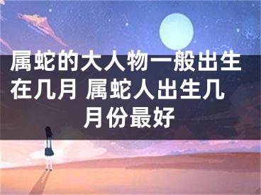 属蛇的大人物一般出生在几月 属蛇人出生几月份最好