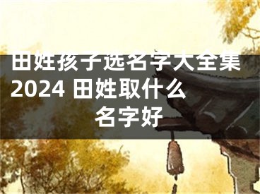 田姓孩子选名字大全集2024 田姓取什么名字好