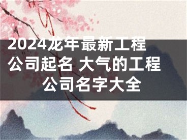 2024龙年最新工程公司起名 大气的工程公司名字大全