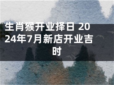 生肖猴开业择日 2024年7月新店开业吉时