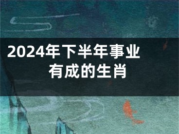 2024年下半年事业有成的生肖