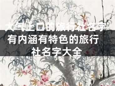 大气上口的旅行社名字 有内涵有特色的旅行社名字大全