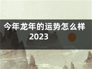 今年龙年的运势怎么样2023