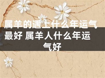 属羊的遇上什么年运气最好 属羊人什么年运气好