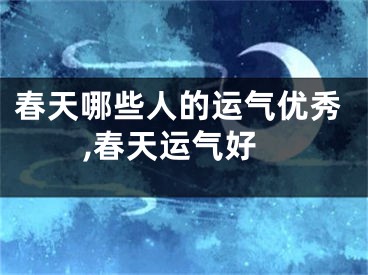 春天哪些人的运气优秀,春天运气好