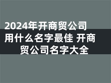 2024年开商贸公司用什么名字最佳 开商贸公司名字大全
