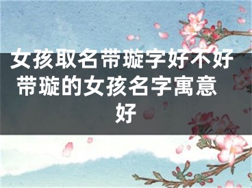 女孩取名带璇字好不好 带璇的女孩名字寓意好