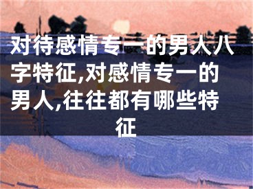 对待感情专一的男人八字特征,对感情专一的男人,往往都有哪些特征