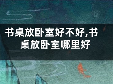 书桌放卧室好不好,书桌放卧室哪里好
