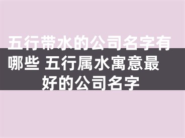 五行带水的公司名字有哪些 五行属水寓意最好的公司名字
