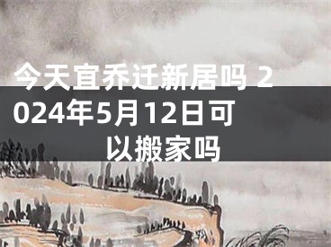 今天宜乔迁新居吗 2024年5月12日可以搬家吗
