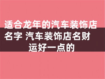 适合龙年的汽车装饰店名字 汽车装饰店名财运好一点的