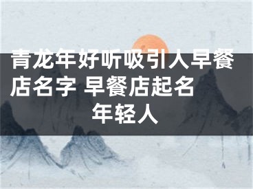 青龙年好听吸引人早餐店名字 早餐店起名 年轻人