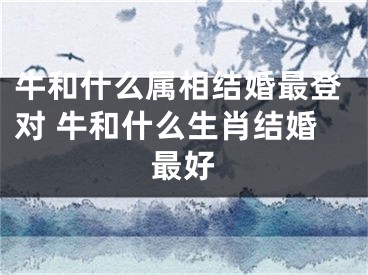 牛和什么属相结婚最登对 牛和什么生肖结婚最好