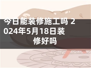 今日能装修施工吗 2024年5月18日装修好吗