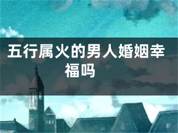 五行属火的男人婚姻幸福吗 
