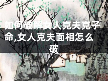 如何破解女人克夫克子命,女人克夫面相怎么破