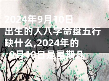 2024年9月10日出生的人八字命盘五行缺什么,2024年的9月10日是星期几