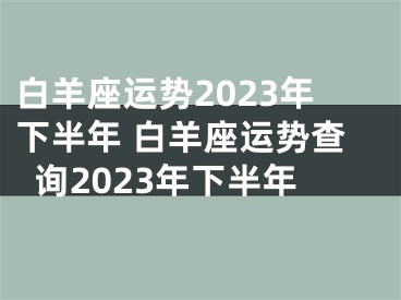 白羊座运势2023年下半年 白羊座运势查询2023年下半年