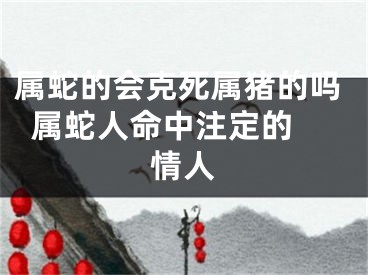 属蛇的会克死属猪的吗  属蛇人命中注定的情人