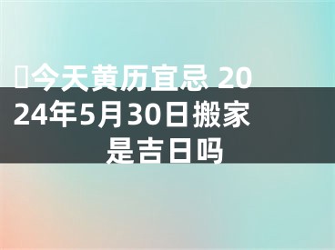 ​今天黄历宜忌 2024年5月30日搬家是吉日吗