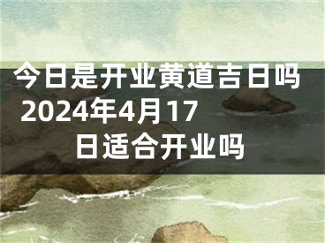 今日是开业黄道吉日吗 2024年4月17日适合开业吗